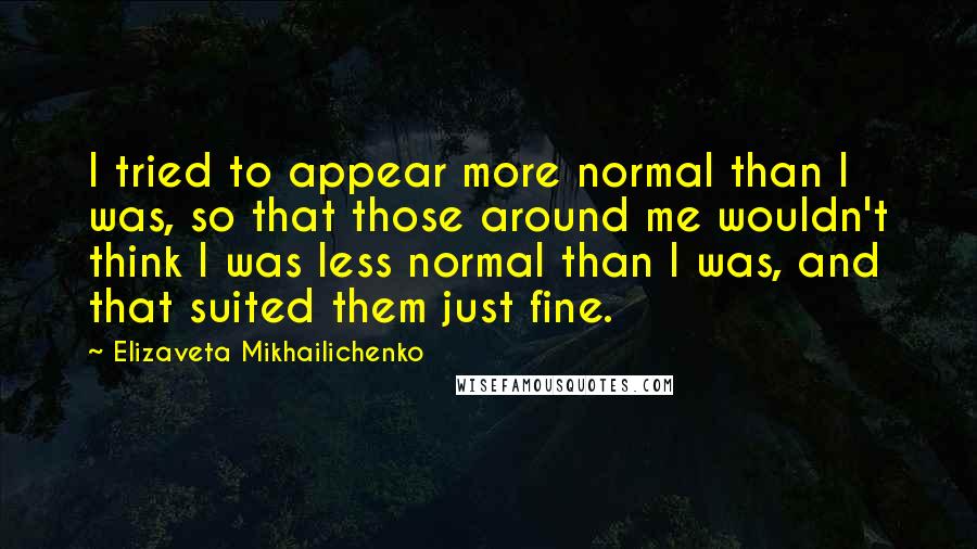 Elizaveta Mikhailichenko quotes: I tried to appear more normal than I was, so that those around me wouldn't think I was less normal than I was, and that suited them just fine. Elizaveta Mikhailichenko quotes: I tried to appear more normal than I was, so that those around me wouldn't think I was less normal than I was, and that suited them just fine.