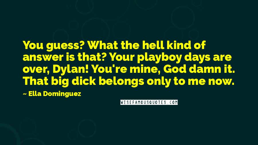 Ella Dominguez quotes: You guess? What the hell kind of answer is that? Your playboy days are over, Dylan! You're mine, God damn it. That big dick belongs only to me now. Ella Dominguez quotes: You guess? What the hell kind of answer is that? Your playboy days are over, Dylan! You're mine, God damn it. That big dick belongs only to me now.