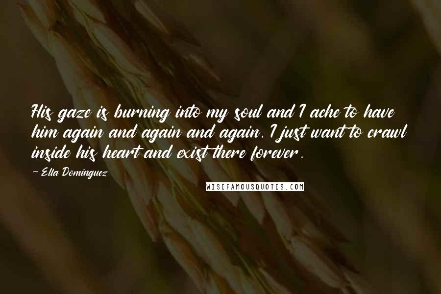 Ella Dominguez quotes: His gaze is burning into my soul and I ache to have him again and again and again. I just want to crawl inside his heart and exist there forever.