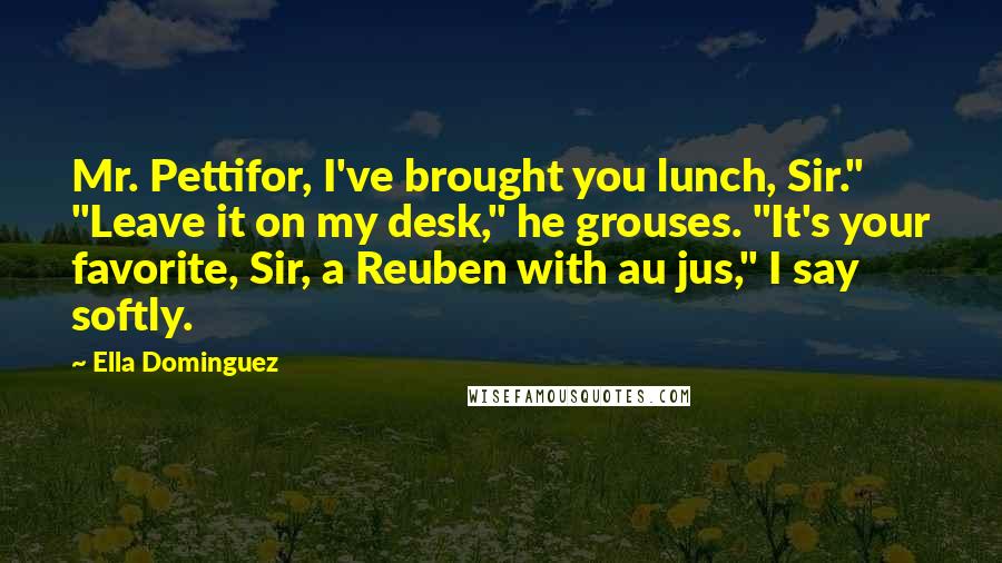 Ella Dominguez quotes: Mr. Pettifor, I've brought you lunch, Sir." "Leave it on my desk," he grouses. "It's your favorite, Sir, a Reuben with au jus," I say softly.