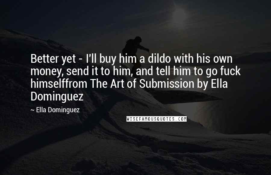 Ella Dominguez quotes: Better yet - I'll buy him a dildo with his own money, send it to him, and tell him to go fuck himselffrom The Art of Submission by Ella Dominguez