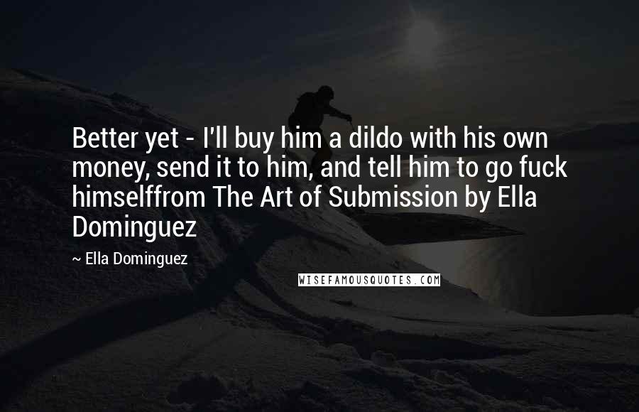Ella Dominguez quotes: Better yet - I'll buy him a dildo with his own money, send it to him, and tell him to go fuck himselffrom The Art of Submission by Ella Dominguez Ella Dominguez quotes: Better yet - I'll buy him a dildo with his own money, send it to him, and tell him to go fuck himselffrom The Art of Submission by Ella Dominguez
