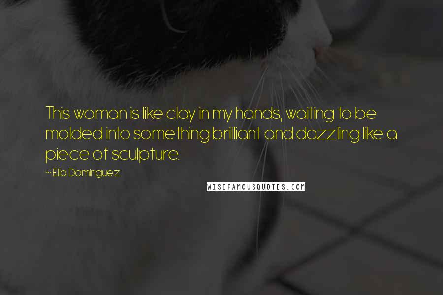 Ella Dominguez quotes: This woman is like clay in my hands, waiting to be molded into something brilliant and dazzling like a piece of sculpture.