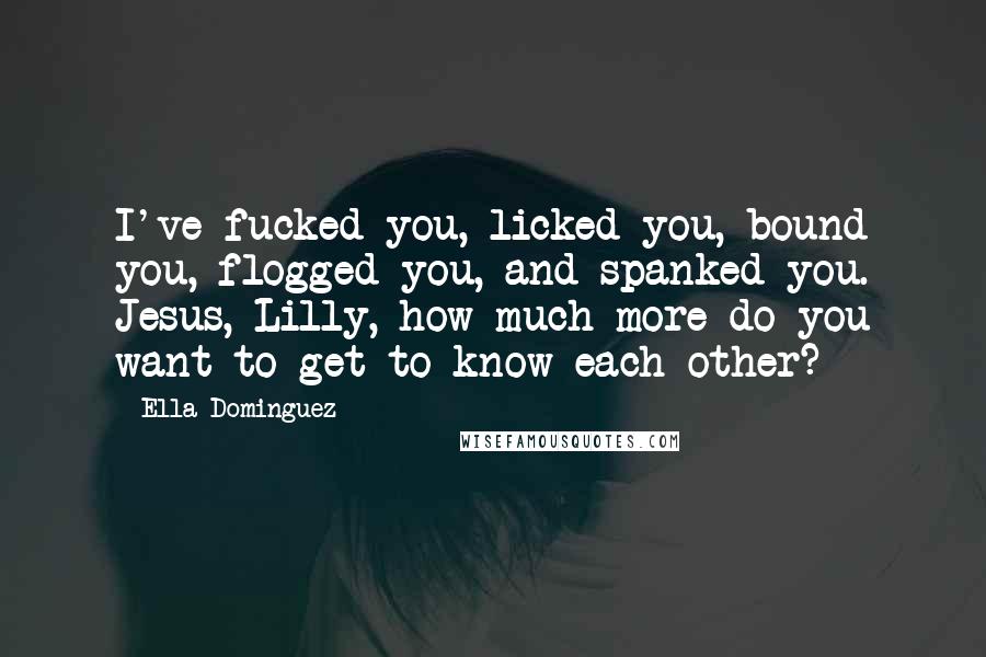 Ella Dominguez quotes: I've fucked you, licked you, bound you, flogged you, and spanked you. Jesus, Lilly, how much more do you want to get to know each other? Ella Dominguez quotes: I've fucked you, licked you, bound you, flogged you, and spanked you. Jesus, Lilly, how much more do you want to get to know each other?