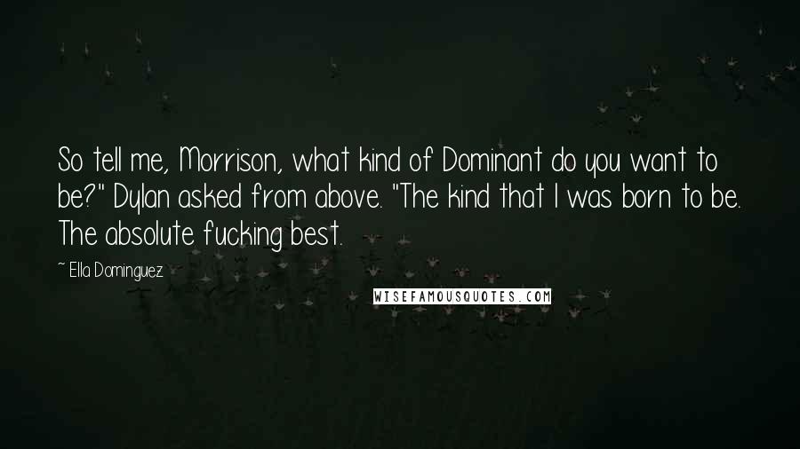 Ella Dominguez quotes: So tell me, Morrison, what kind of Dominant do you want to be?" Dylan asked from above. "The kind that I was born to be. The absolute fucking best. Ella Dominguez quotes: So tell me, Morrison, what kind of Dominant do you want to be?" Dylan asked from above. "The kind that I was born to be. The absolute fucking best.