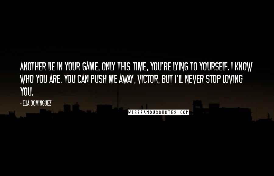 Ella Dominguez quotes: Another lie in your game, only this time, you're lying to yourself. I know who you are. You can push me away, Victor, but I'll never stop loving you. Ella Dominguez quotes: Another lie in your game, only this time, you're lying to yourself. I know who you are. You can push me away, Victor, but I'll never stop loving you.