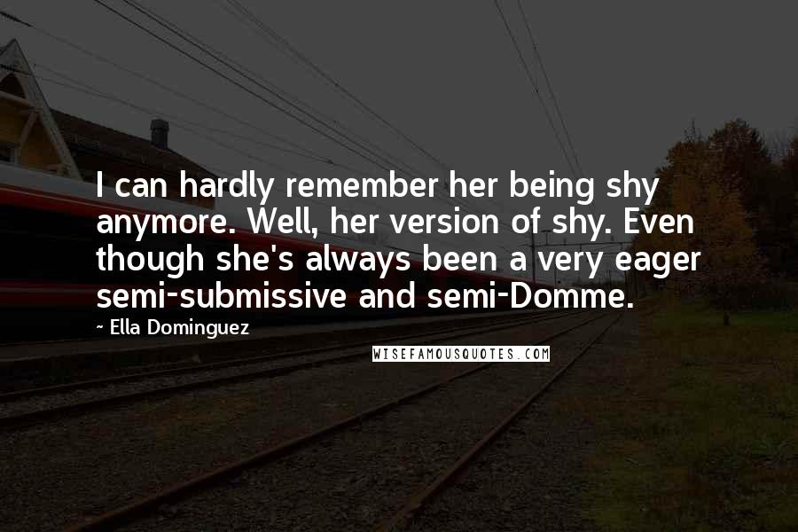 Ella Dominguez quotes: I can hardly remember her being shy anymore. Well, her version of shy. Even though she's always been a very eager semi-submissive and semi-Domme. Ella Dominguez quotes: I can hardly remember her being shy anymore. Well, her version of shy. Even though she's always been a very eager semi-submissive and semi-Domme.