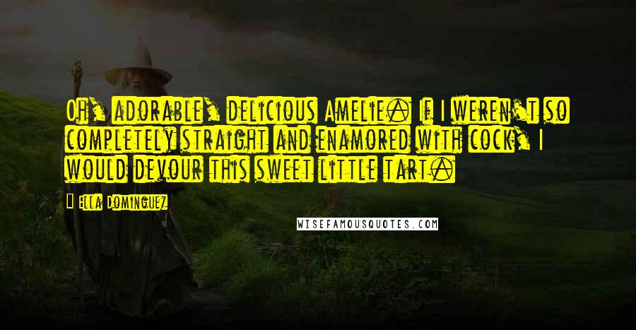 Ella Dominguez quotes: Oh, adorable, delicious Amelie. If I weren't so completely straight and enamored with cock, I would devour this sweet little tart. Ella Dominguez quotes: Oh, adorable, delicious Amelie. If I weren't so completely straight and enamored with cock, I would devour this sweet little tart.
