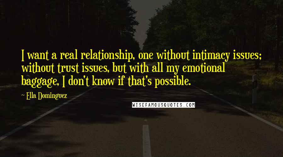 Ella Dominguez quotes: I want a real relationship, one without intimacy issues; without trust issues, but with all my emotional baggage, I don't know if that's possible. Ella Dominguez quotes: I want a real relationship, one without intimacy issues; without trust issues, but with all my emotional baggage, I don't know if that's possible.