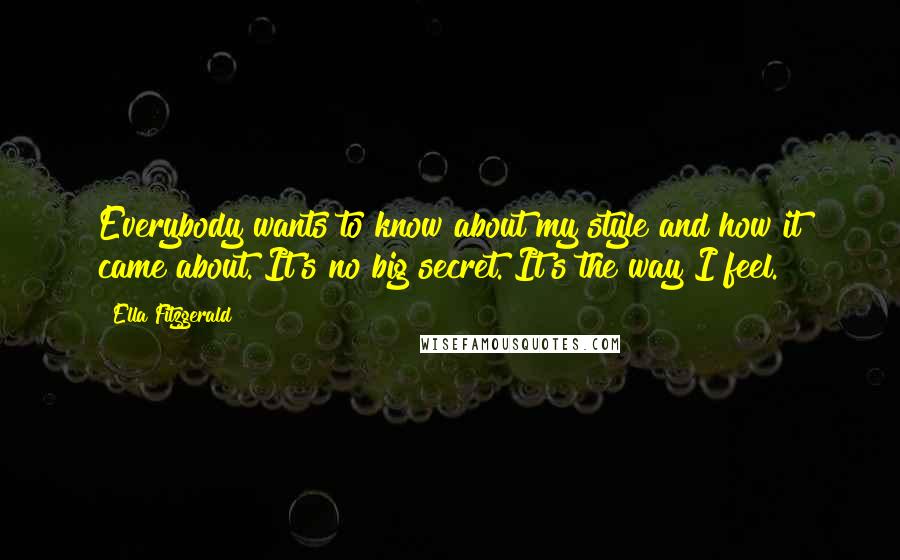 Ella Fitzgerald quotes: Everybody wants to know about my style and how it came about. It's no big secret. It's the way I feel. Ella Fitzgerald quotes: Everybody wants to know about my style and how it came about. It's no big secret. It's the way I feel.