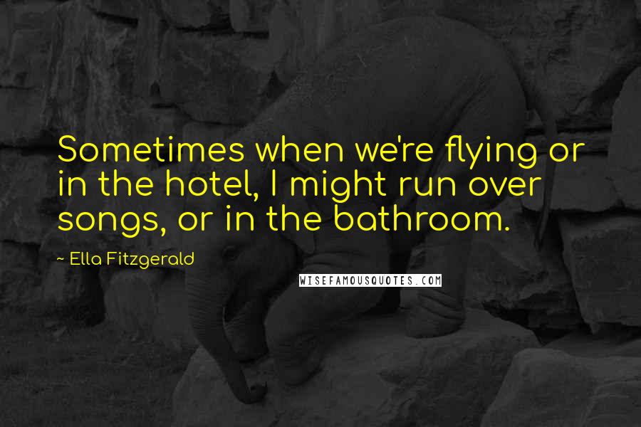 Ella Fitzgerald quotes: Sometimes when we're flying or in the hotel, I might run over songs, or in the bathroom.