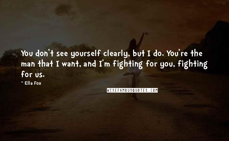 Ella Fox quotes: You don't see yourself clearly, but I do. You're the man that I want, and I'm fighting for you, fighting for us.