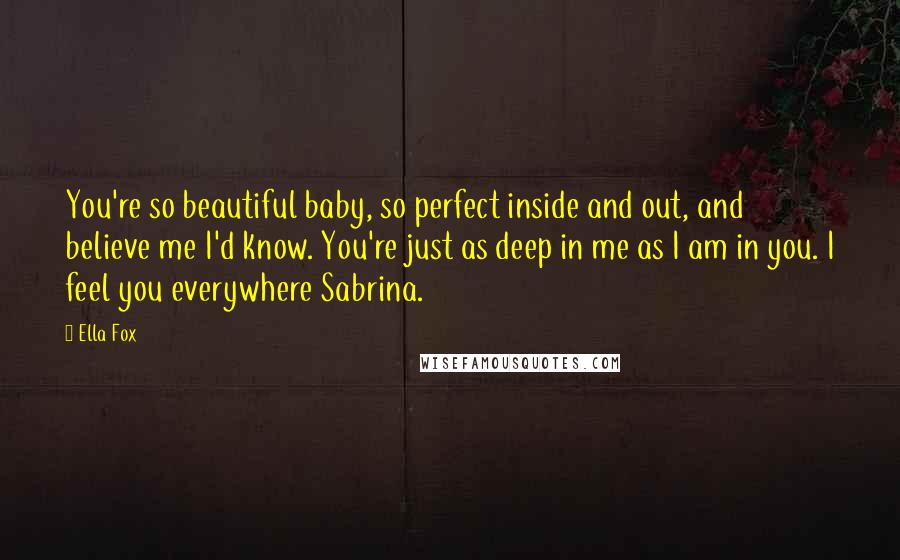 Ella Fox quotes: You're so beautiful baby, so perfect inside and out, and believe me I'd know. You're just as deep in me as I am in you. I feel you everywhere Sabrina.