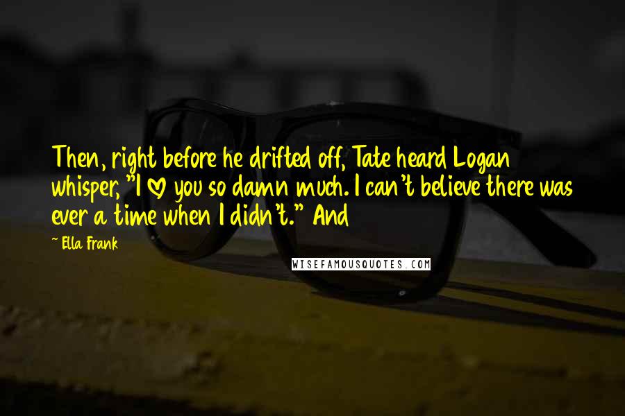 Ella Frank quotes: Then, right before he drifted off, Tate heard Logan whisper, "I love you so damn much. I can't believe there was ever a time when I didn't." And