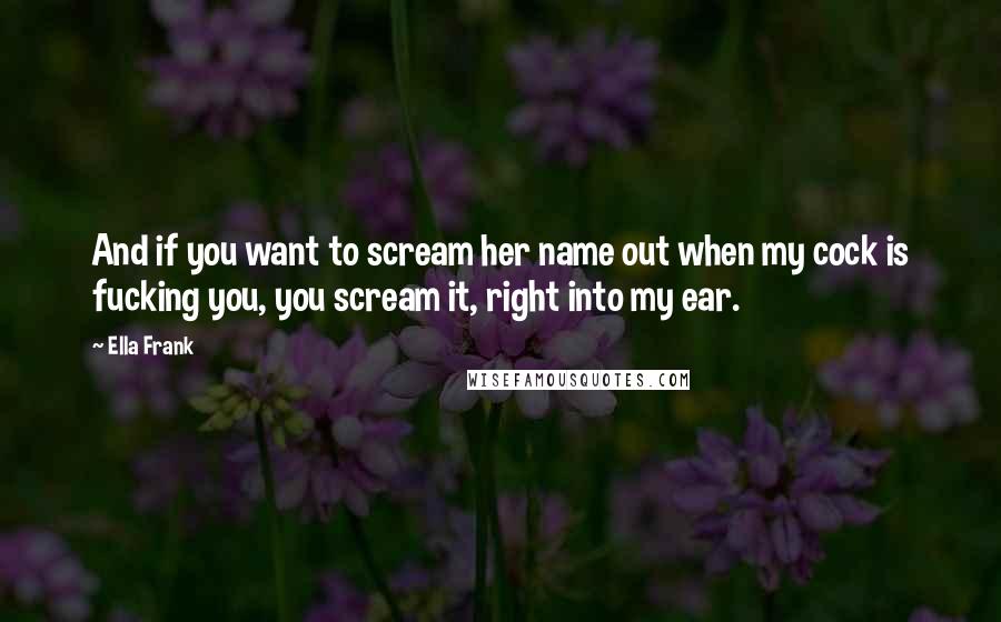 Ella Frank quotes: And if you want to scream her name out when my cock is fucking you, you scream it, right into my ear.