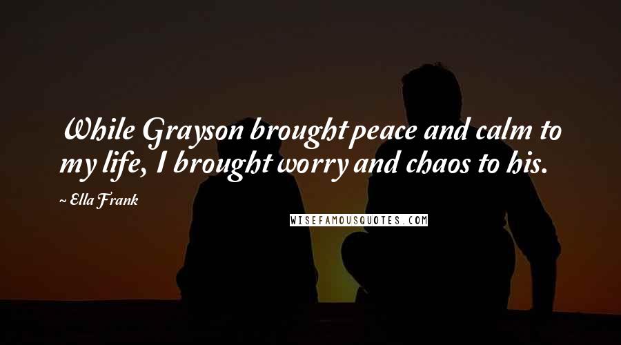 Ella Frank quotes: While Grayson brought peace and calm to my life, I brought worry and chaos to his.