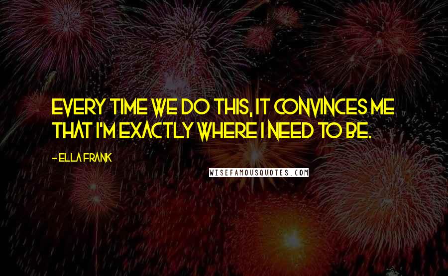 Ella Frank quotes: Every time we do this, it convinces me that I'm exactly where I need to be.