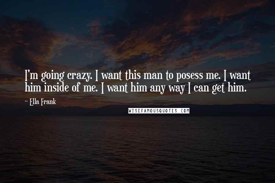 Ella Frank quotes: I'm going crazy. I want this man to posess me. I want him inside of me. I want him any way I can get him.