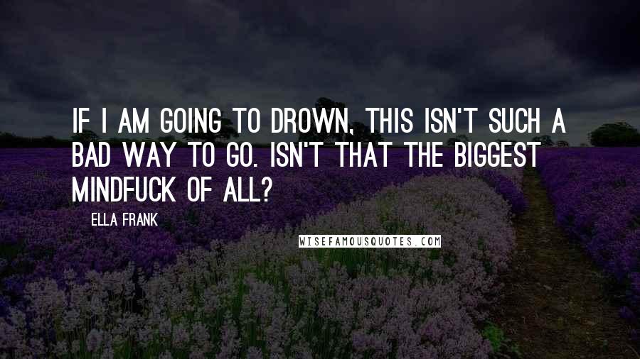 Ella Frank quotes: If I am going to drown, this isn't such a bad way to go. Isn't that the biggest mindfuck of all?