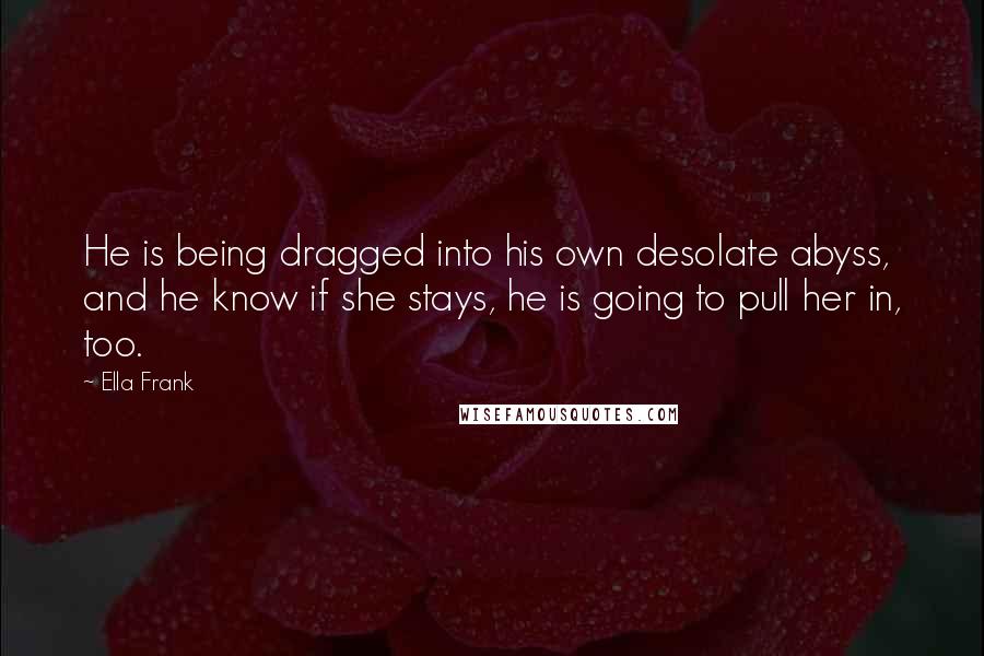 Ella Frank quotes: He is being dragged into his own desolate abyss, and he know if she stays, he is going to pull her in, too.