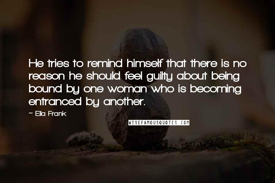 Ella Frank quotes: He tries to remind himself that there is no reason he should feel guilty about being bound by one woman who is becoming entranced by another.