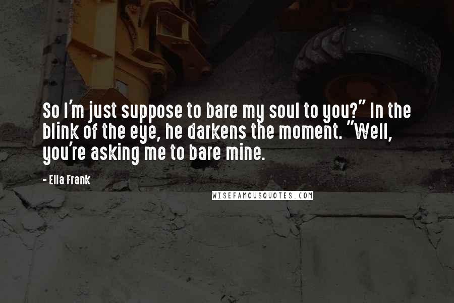 Ella Frank quotes: So I'm just suppose to bare my soul to you?" In the blink of the eye, he darkens the moment. "Well, you're asking me to bare mine.