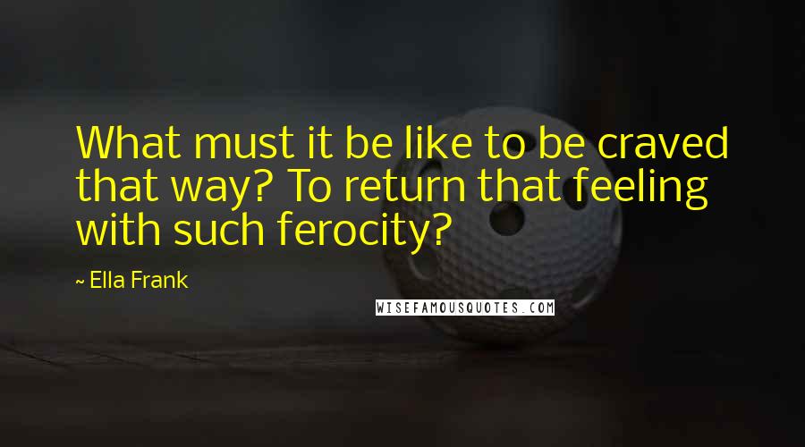 Ella Frank quotes: What must it be like to be craved that way? To return that feeling with such ferocity?