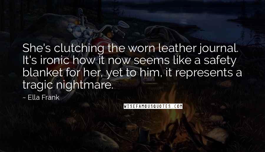 Ella Frank quotes: She's clutching the worn leather journal. It's ironic how it now seems like a safety blanket for her, yet to him, it represents a tragic nightmare.