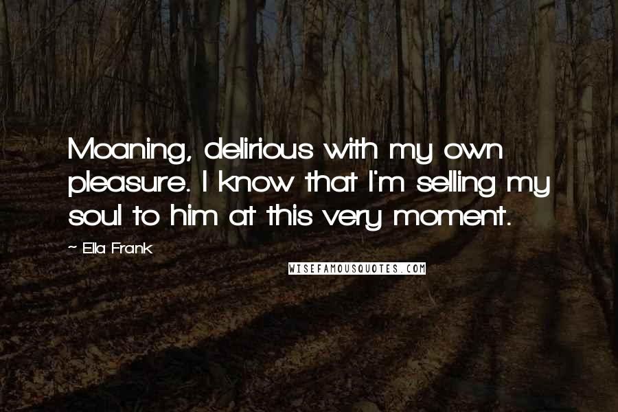 Ella Frank quotes: Moaning, delirious with my own pleasure. I know that I'm selling my soul to him at this very moment.