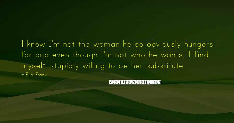 Ella Frank quotes: I know I'm not the woman he so obviously hungers for and even though I'm not who he wants, I find myself stupidly willing to be her substitute.