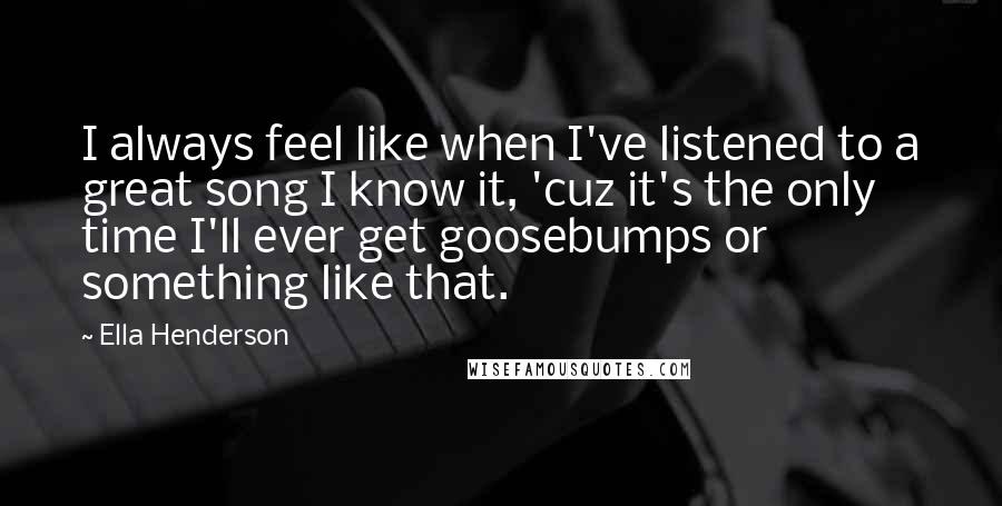Ella Henderson quotes: I always feel like when I've listened to a great song I know it, 'cuz it's the only time I'll ever get goosebumps or something like that. Ella Henderson quotes: I always feel like when I've listened to a great song I know it, 'cuz it's the only time I'll ever get goosebumps or something like that.