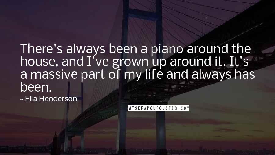 Ella Henderson quotes: There's always been a piano around the house, and I've grown up around it. It's a massive part of my life and always has been. Ella Henderson quotes: There's always been a piano around the house, and I've grown up around it. It's a massive part of my life and always has been.