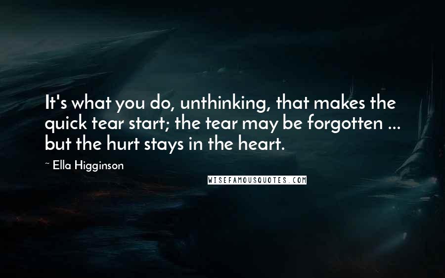 Ella Higginson quotes: It's what you do, unthinking, that makes the quick tear start; the tear may be forgotten ... but the hurt stays in the heart.