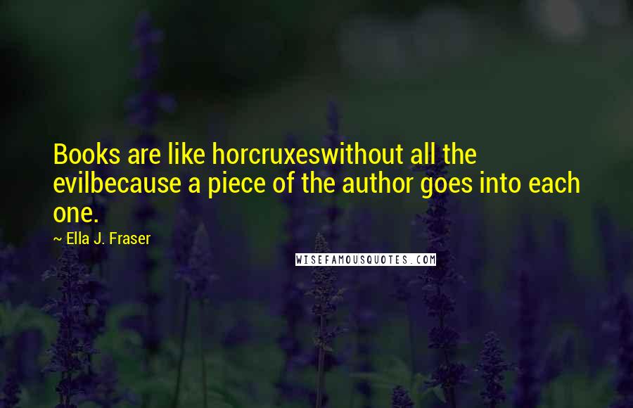 Ella J. Fraser quotes: Books are like horcruxeswithout all the evilbecause a piece of the author goes into each one.