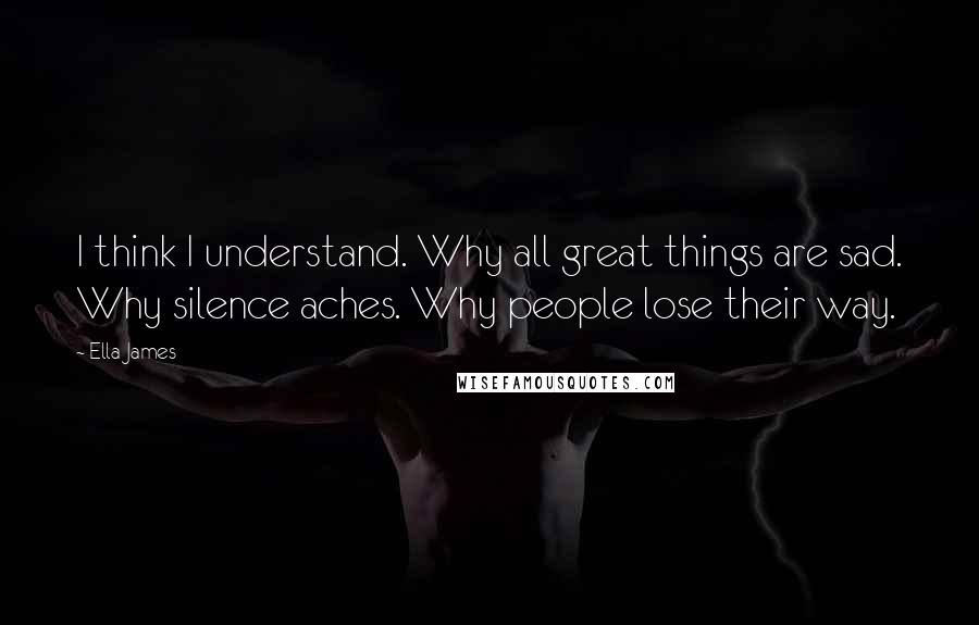 Ella James quotes: I think I understand. Why all great things are sad. Why silence aches. Why people lose their way. Ella James quotes: I think I understand. Why all great things are sad. Why silence aches. Why people lose their way.