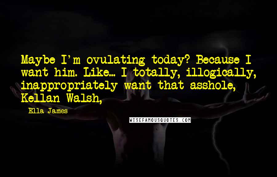 Ella James quotes: Maybe I'm ovulating today? Because I want him. Like... I totally, illogically, inappropriately want that asshole, Kellan Walsh,