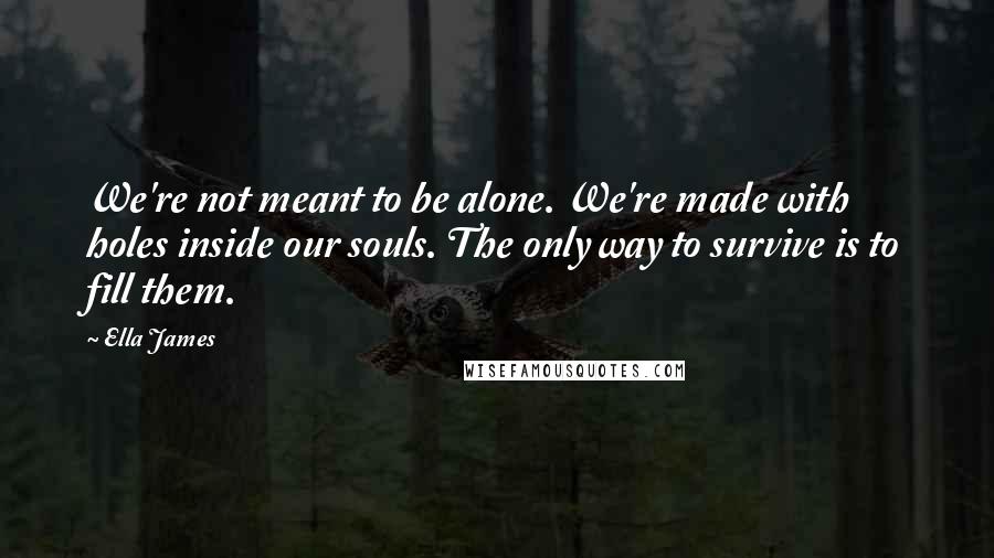 Ella James quotes: We're not meant to be alone. We're made with holes inside our souls. The only way to survive is to fill them. Ella James quotes: We're not meant to be alone. We're made with holes inside our souls. The only way to survive is to fill them.