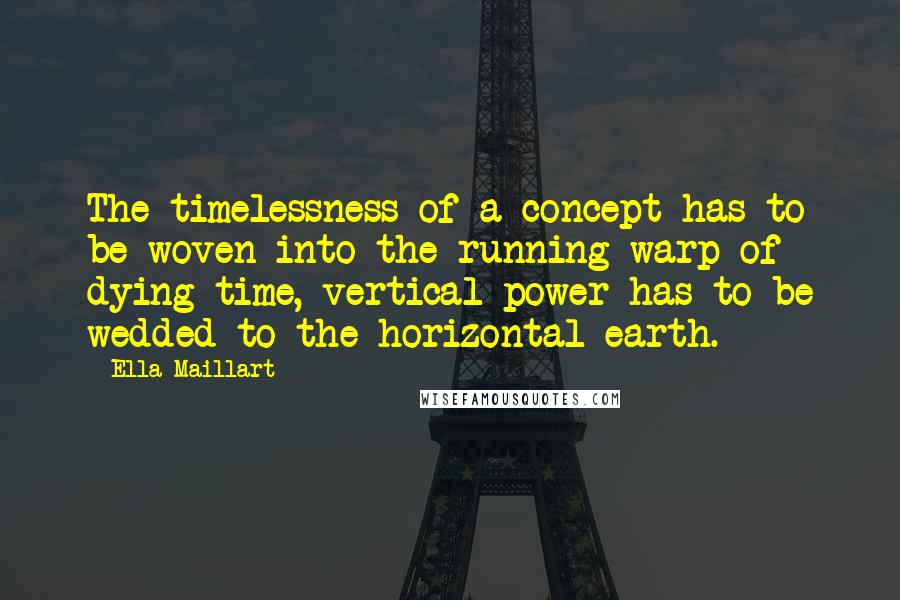 Ella Maillart quotes: The timelessness of a concept has to be woven into the running warp of dying time, vertical power has to be wedded to the horizontal earth.