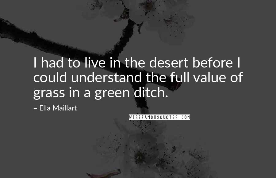 Ella Maillart quotes: I had to live in the desert before I could understand the full value of grass in a green ditch.