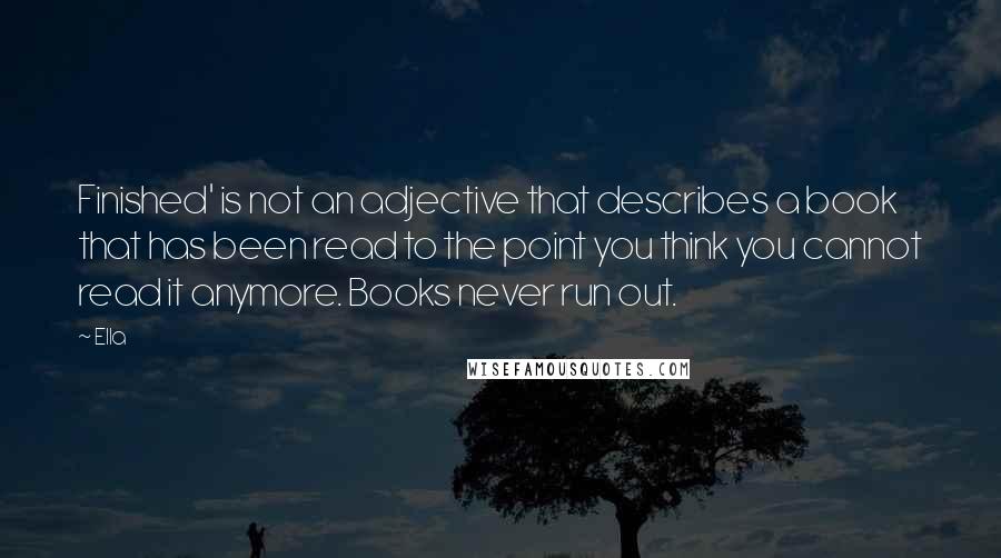 Ella quotes: Finished' is not an adjective that describes a book that has been read to the point you think you cannot read it anymore. Books never run out.