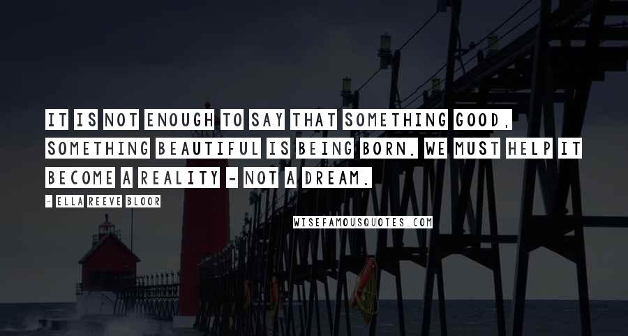 Ella Reeve Bloor quotes: It is not enough to say that something good, something beautiful is being born. We must help it become a reality - not a dream.