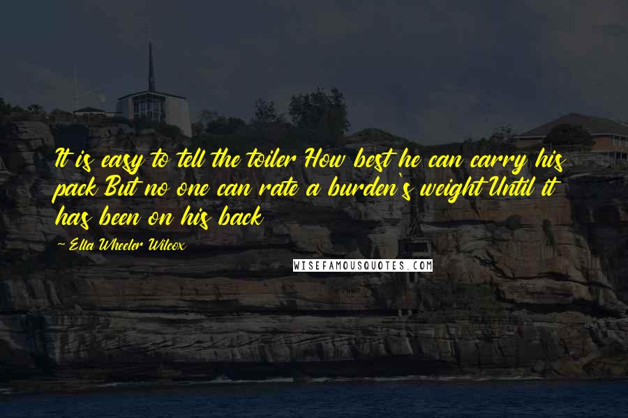 Ella Wheeler Wilcox quotes: It is easy to tell the toiler How best he can carry his pack But no one can rate a burden's weight Until it has been on his back