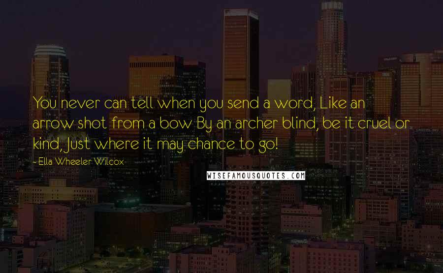 Ella Wheeler Wilcox quotes: You never can tell when you send a word, Like an arrow shot from a bow By an archer blind, be it cruel or kind, Just where it may chance