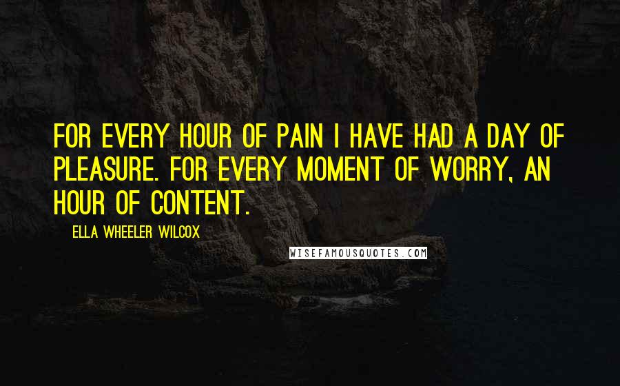 Ella Wheeler Wilcox quotes: For every hour of pain I have had a day of pleasure. For every moment of worry, an hour of content.