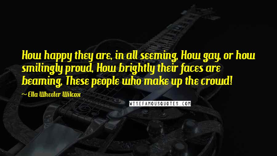 Ella Wheeler Wilcox quotes: How happy they are, in all seeming, How gay, or how smilingly proud, How brightly their faces are beaming, These people who make up the crowd!