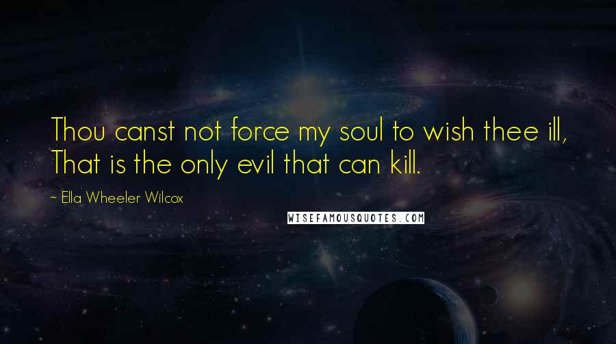 Ella Wheeler Wilcox quotes: Thou canst not force my soul to wish thee ill, That is the only evil that can kill.