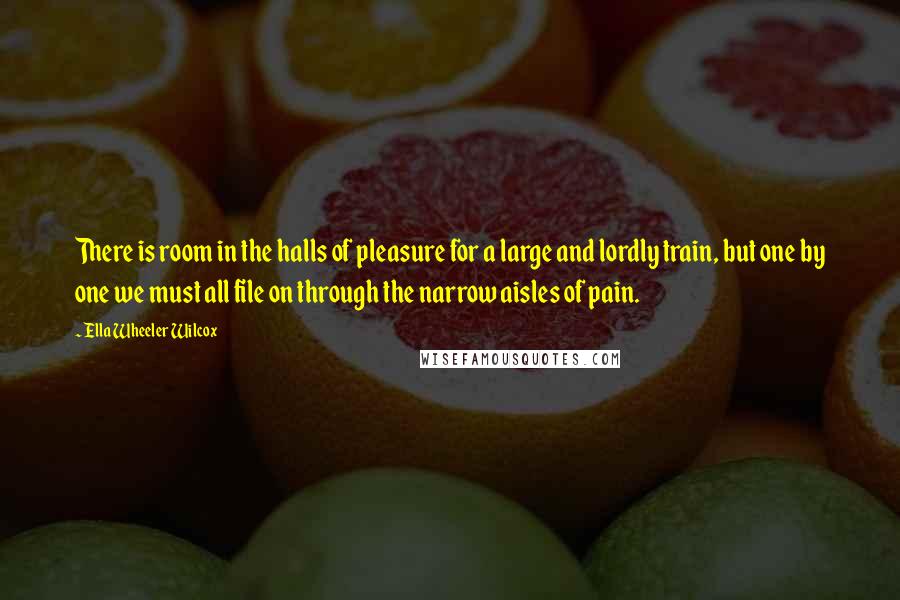 Ella Wheeler Wilcox quotes: There is room in the halls of pleasure for a large and lordly train, but one by one we must all file on through the narrow aisles of pain.