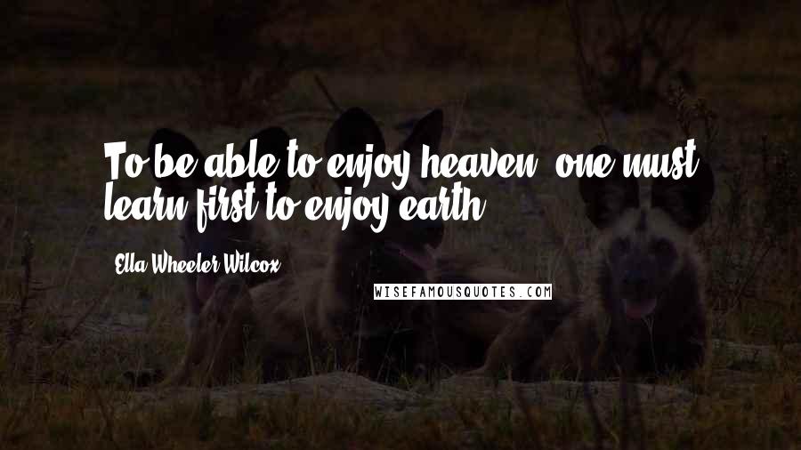 Ella Wheeler Wilcox quotes: To be able to enjoy heaven, one must learn first to enjoy earth.