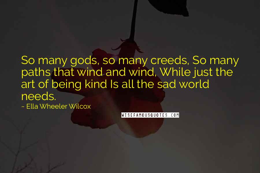 Ella Wheeler Wilcox quotes: So many gods, so many creeds, So many paths that wind and wind, While just the art of being kind Is all the sad world needs.