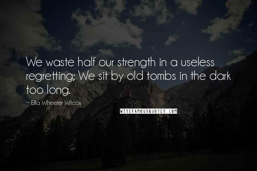 Ella Wheeler Wilcox quotes: We waste half our strength in a useless regretting; We sit by old tombs in the dark too long.